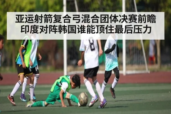 亚运射箭复合弓混合团体决赛前瞻印度对阵韩国谁能顶住最后压力