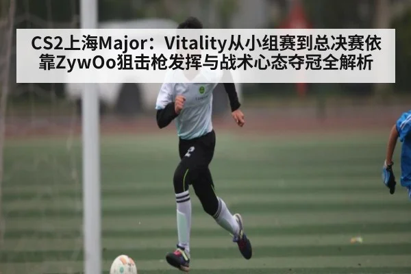 CS2上海Major：Vitality从小组赛到总决赛依靠ZywOo狙击枪发挥与战术心态夺冠全解析（bsports）