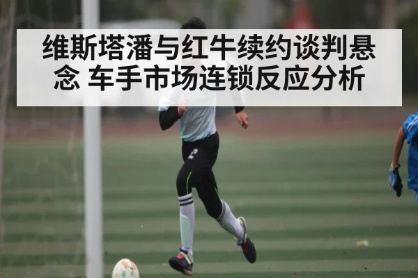 维斯塔潘与红牛续约谈判悬念 车手市场连锁反应分析（bsports）