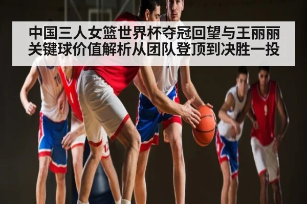 中国三人女篮世界杯夺冠回望与王丽丽关键球价值解析从团队登顶到决胜一投（bsports）